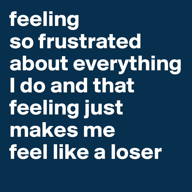 feeling
so frustrated 
about everything
I do and that feeling just makes me 
feel like a loser