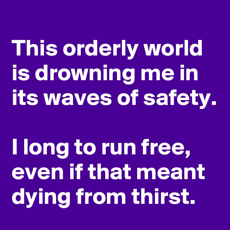
This orderly world is drowning me in its waves of safety.

I long to run free, even if that meant dying from thirst.