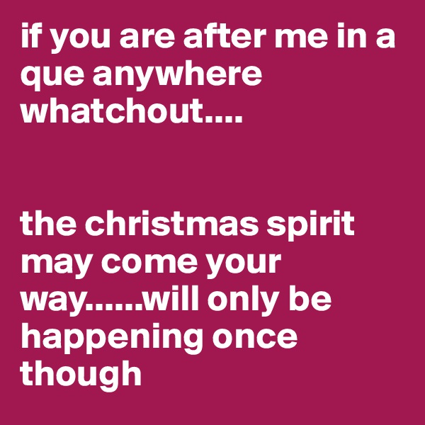 if you are after me in a que anywhere whatchout....


the christmas spirit may come your way......will only be happening once though 