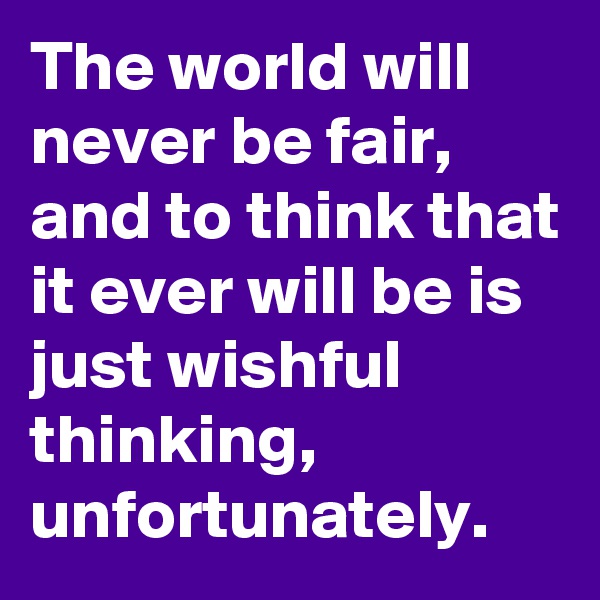 The world will never be fair, and to think that it ever will be is just wishful thinking, unfortunately.