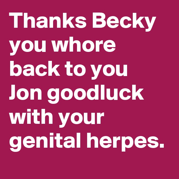 Thanks Becky you whore back to you Jon goodluck with your genital herpes.