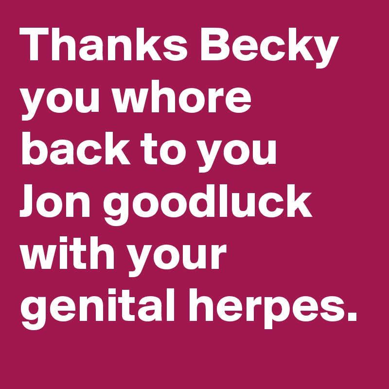 Thanks Becky you whore back to you Jon goodluck with your genital herpes.