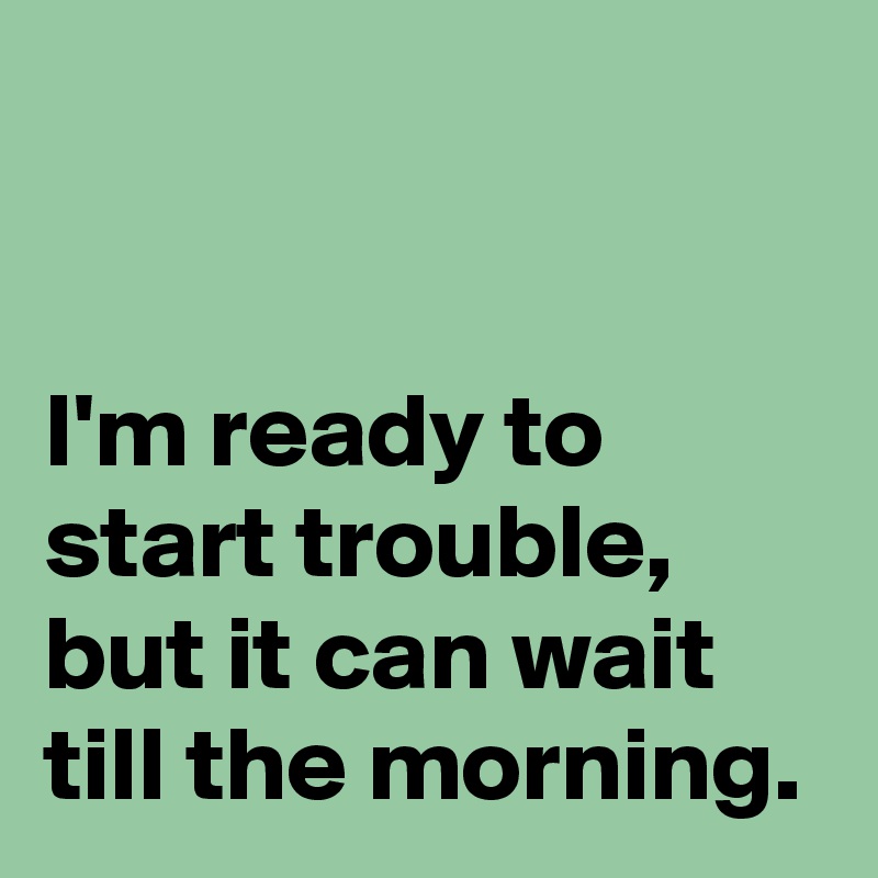 


I'm ready to start trouble,
but it can wait till the morning.