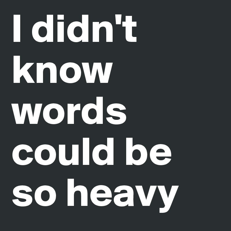 I didn't know words could be so heavy