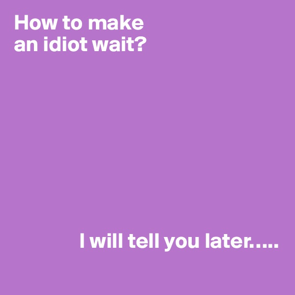 How to make 
an idiot wait?







             
               I will tell you later…..
