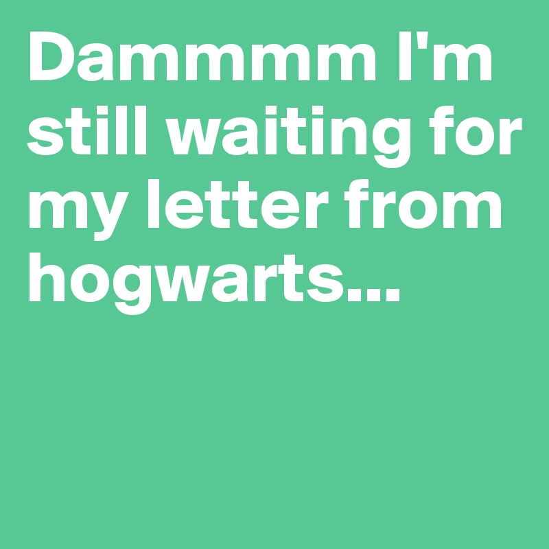 Dammmm I'm still waiting for my letter from hogwarts... 

