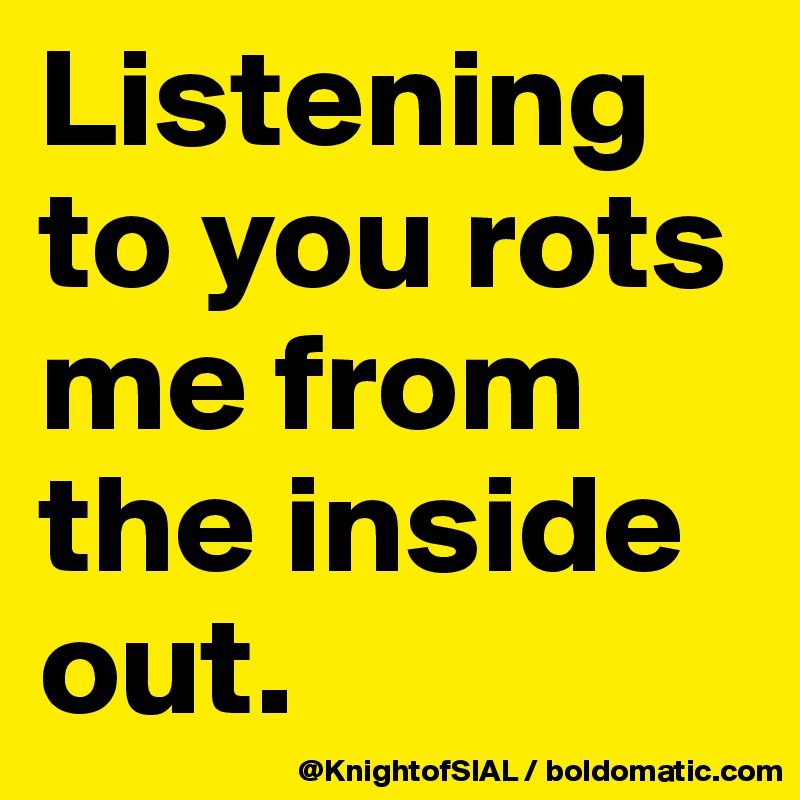 Listening to you rots me from the inside out. 