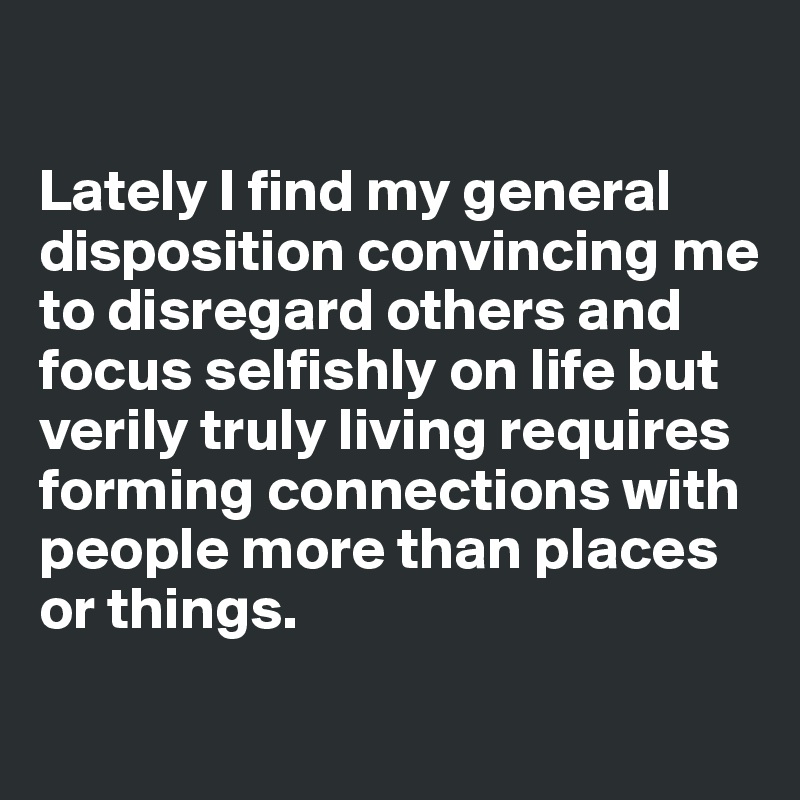 

Lately I find my general disposition convincing me to disregard others and focus selfishly on life but verily truly living requires forming connections with people more than places or things. 
