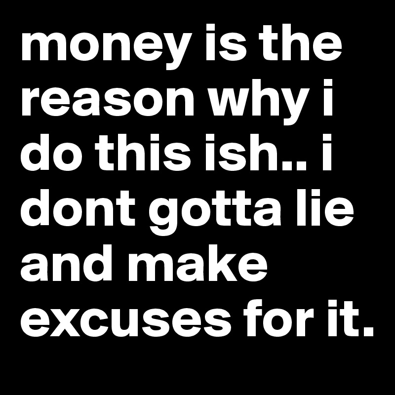 money is the reason why i do this ish.. i dont gotta lie and make excuses for it. 