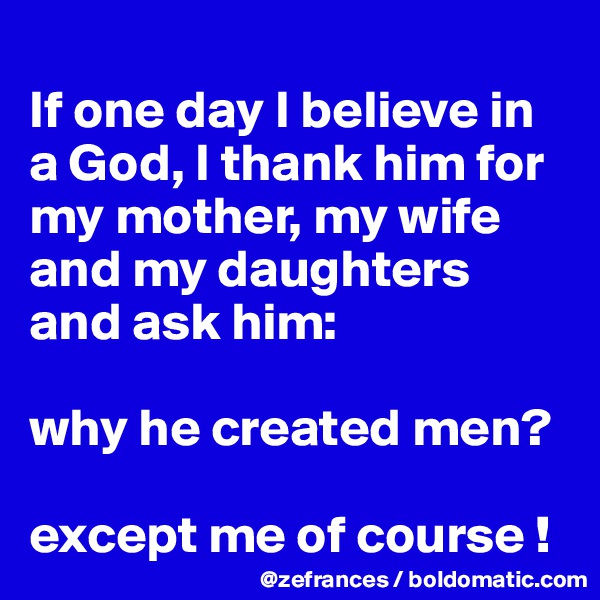 
If one day I believe in a God, I thank him for my mother, my wife and my daughters and ask him:

why he created men?

except me of course !
