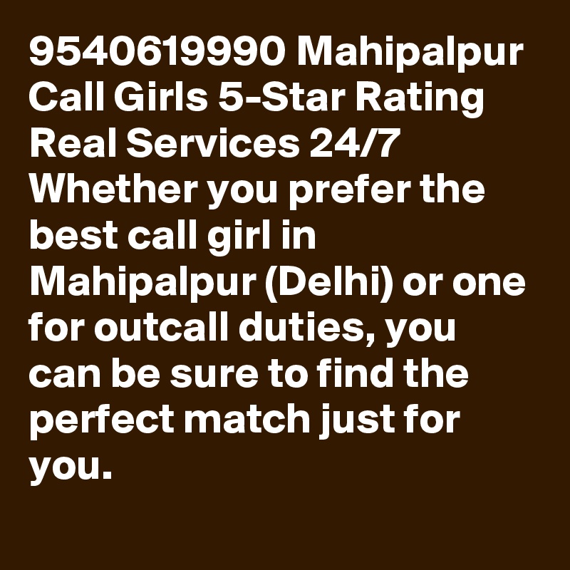 9540619990 Mahipalpur Call Girls 5-Star Rating Real Services 24/7 Whether you prefer the best call girl in Mahipalpur (Delhi) or one for outcall duties, you can be sure to find the perfect match just for you.
