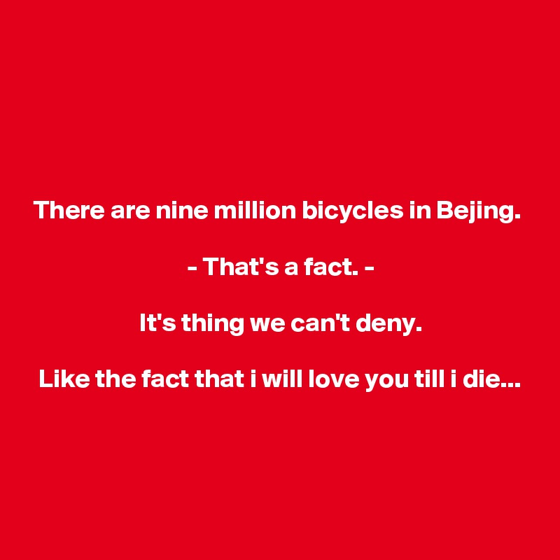 





 There are nine million bicycles in Bejing.

                              - That's a fact. -

                     It's thing we can't deny.

  Like the fact that i will love you till i die...



