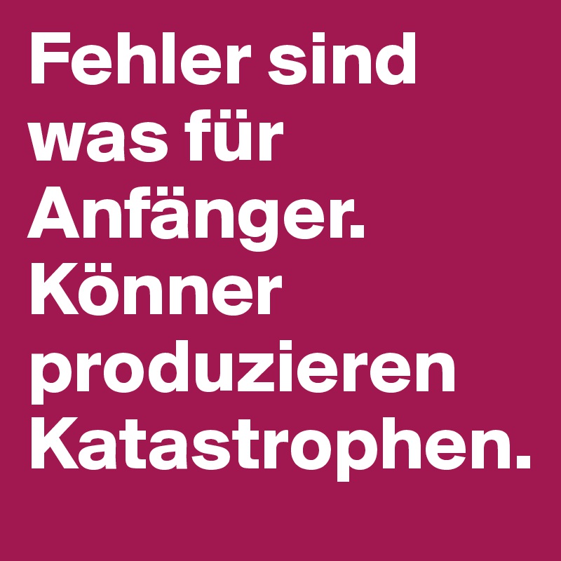 Fehler sind was für Anfänger.         Könner produzieren Katastrophen.