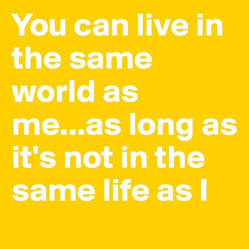 You can live in the same world as me...as long as it's not in the same life as I