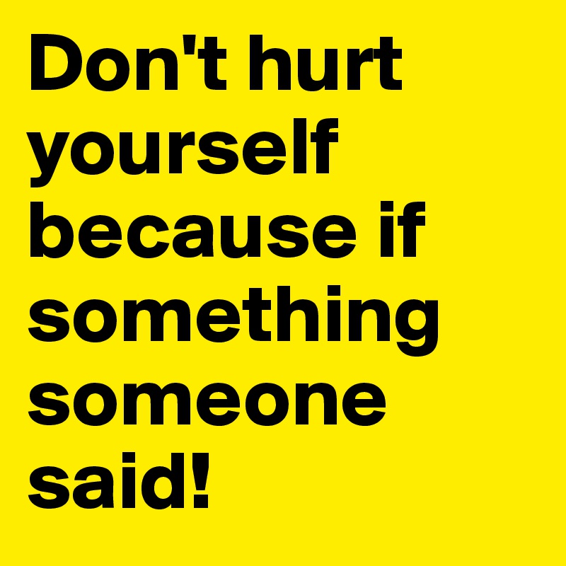 Don't hurt yourself because if something someone said!