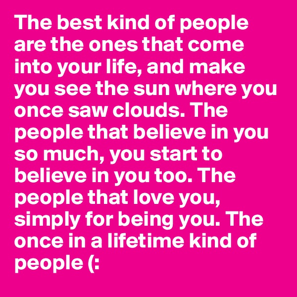 The best kind of people are the ones that come into your life, and make you see the sun where you once saw clouds. The people that believe in you so much, you start to believe in you too. The people that love you, simply for being you. The once in a lifetime kind of people (: