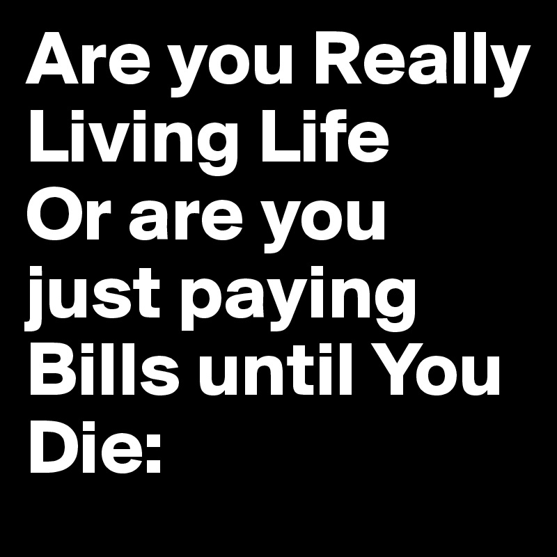 Are you Really Living Life
Or are you just paying Bills until You Die: