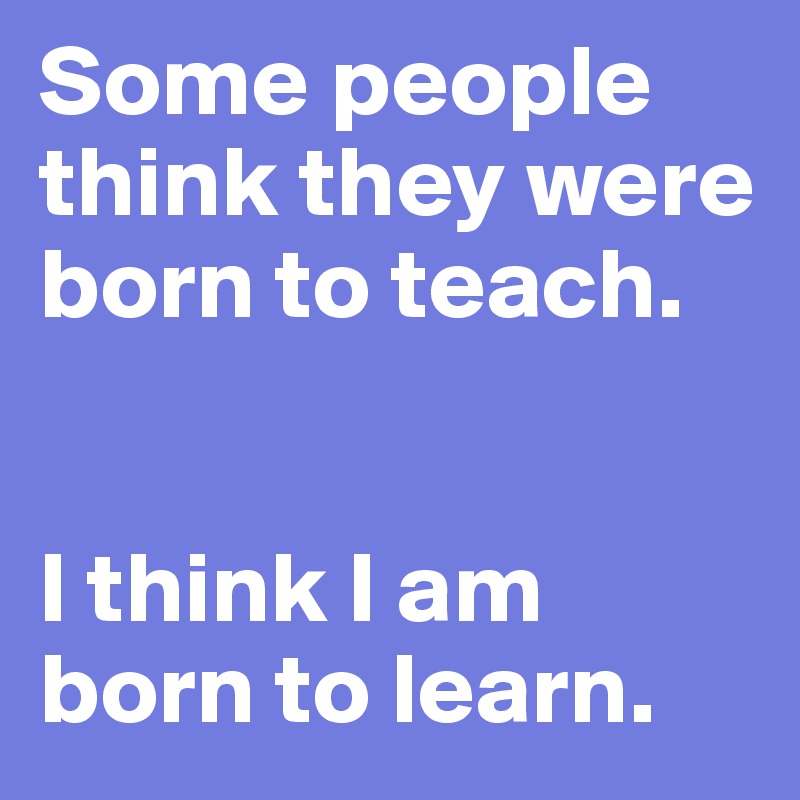 Some people think they were born to teach.


I think I am born to learn.