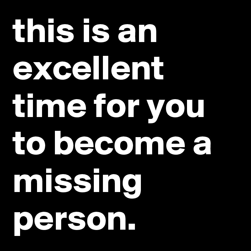 this is an excellent time for you to become a missing person.