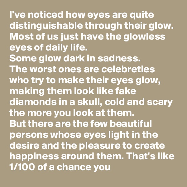 I've noticed how eyes are quite distinguishable through their glow. 
Most of us just have the glowless eyes of daily life. 
Some glow dark in sadness. 
The worst ones are celebreties who try to make their eyes glow, making them look like fake diamonds in a skull, cold and scary the more you look at them. 
But there are the few beautiful persons whose eyes light in the desire and the pleasure to create happiness around them. That's like 1/100 of a chance you