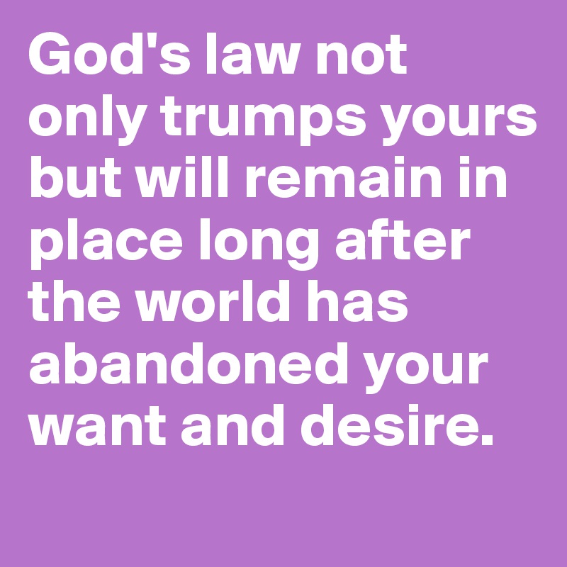God's law not only trumps yours but will remain in place long after the world has abandoned your want and desire. 
