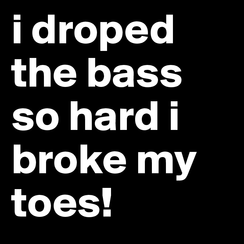 i droped the bass so hard i broke my toes! 