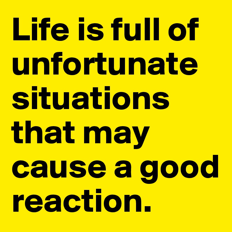 Life is full of unfortunate situations that may cause a good reaction.