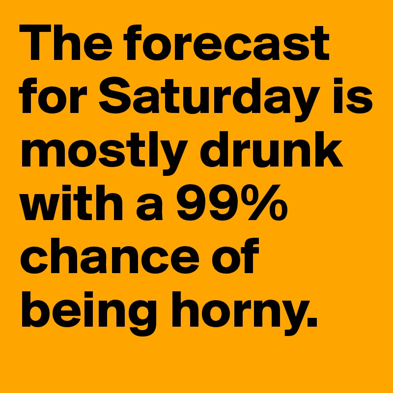 The forecast for Saturday is mostly drunk with a 99% chance of being horny.