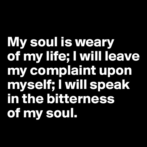 

My soul is weary 
of my life; I will leave 
my complaint upon myself; I will speak 
in the bitterness 
of my soul.

