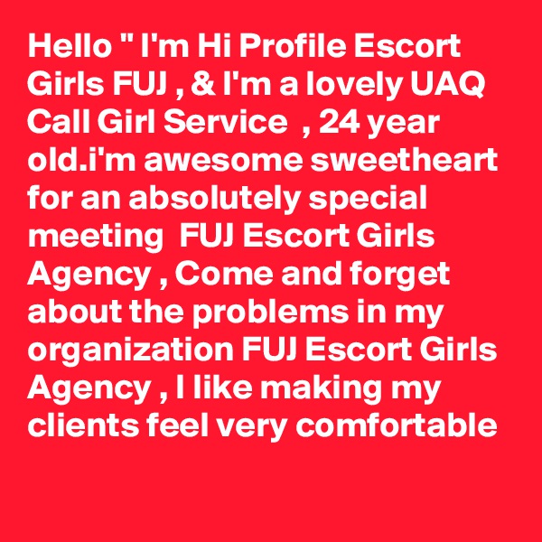 Hello " I'm Hi Profile Escort Girls FUJ , & I'm a lovely UAQ Call Girl Service  , 24 year old.i'm awesome sweetheart for an absolutely special meeting  FUJ Escort Girls Agency , Come and forget about the problems in my organization FUJ Escort Girls Agency , I like making my clients feel very comfortable