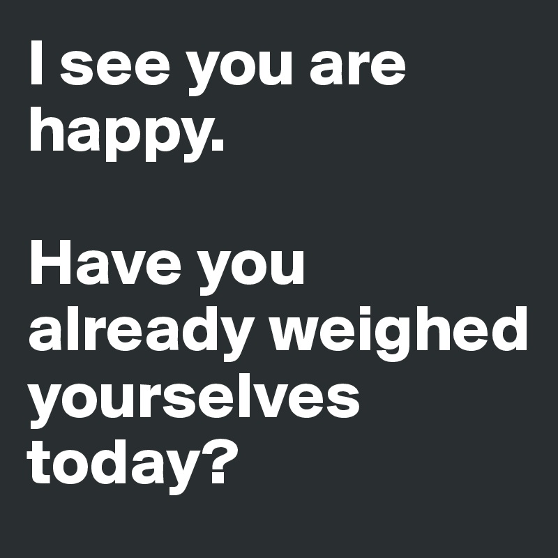 I see you are happy.

Have you already weighed yourselves today?