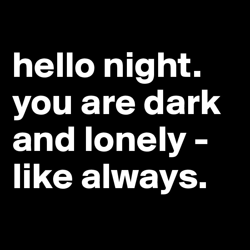
hello night. 
you are dark and lonely - like always.
