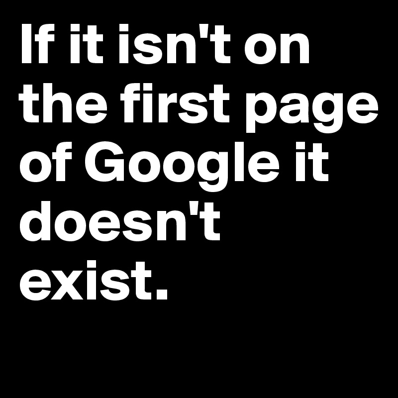 If it isn't on the first page of Google it doesn't exist. 