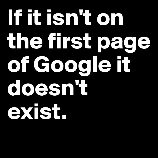 If it isn't on the first page of Google it doesn't exist. 
