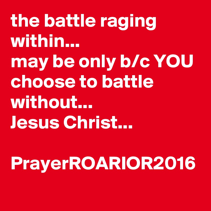 the battle raging within...
may be only b/c YOU choose to battle without...
Jesus Christ...

PrayerROARIOR2016
