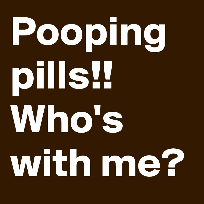 Pooping pills!! Who's with me?