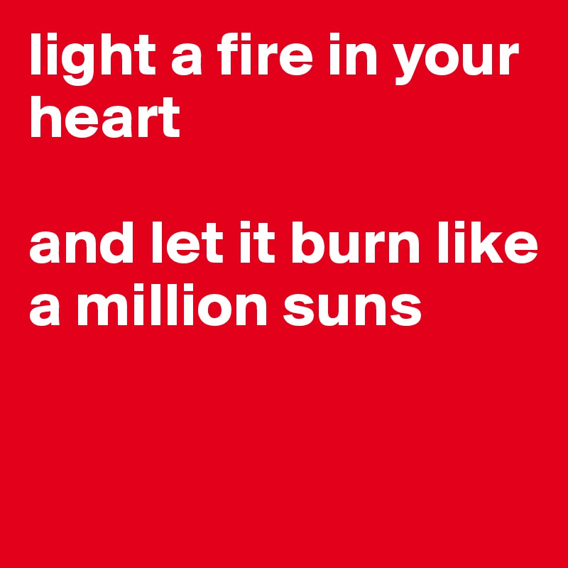 light a fire in your heart 

and let it burn like a million suns


