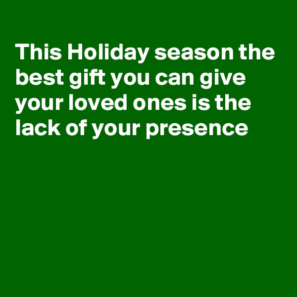 
This Holiday season the best gift you can give your loved ones is the lack of your presence 




