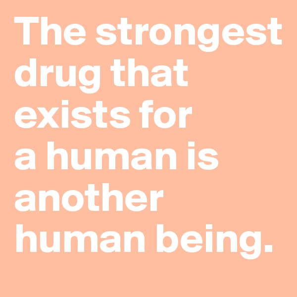 The strongest drug that exists for 
a human is another human being.