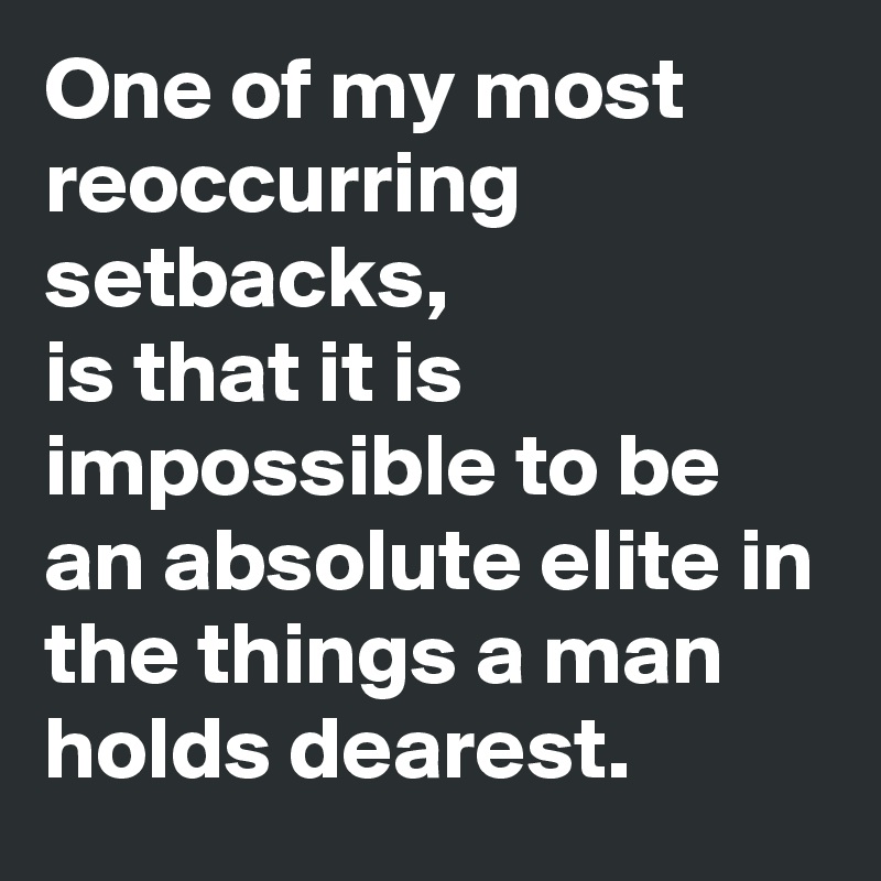 One of my most reoccurring setbacks,
is that it is impossible to be an absolute elite in the things a man holds dearest.