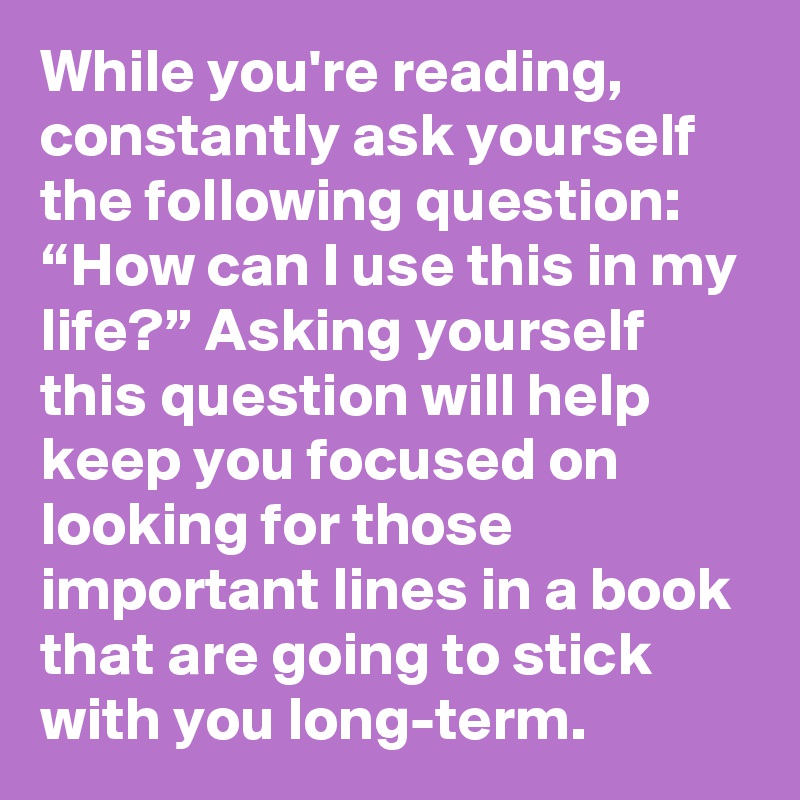 While you're reading, constantly ask yourself the following question: “How can I use this in my life?” Asking yourself this question will help keep you focused on looking for those important lines in a book that are going to stick with you long-term.