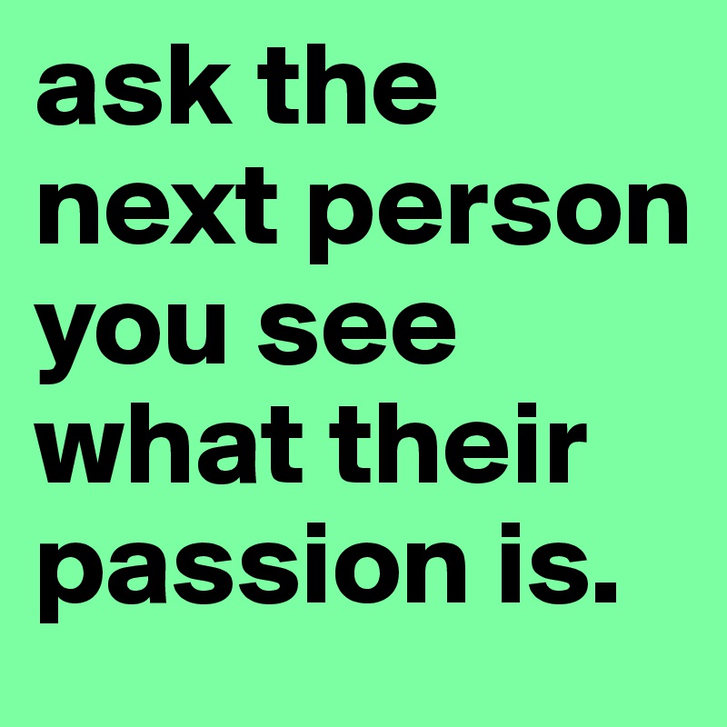 ask the next person you see what their passion is. 
