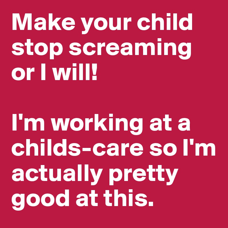 Make your child stop screaming or I will! 

I'm working at a childs-care so I'm actually pretty good at this.