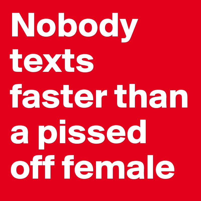 Nobody texts faster than a pissed off female