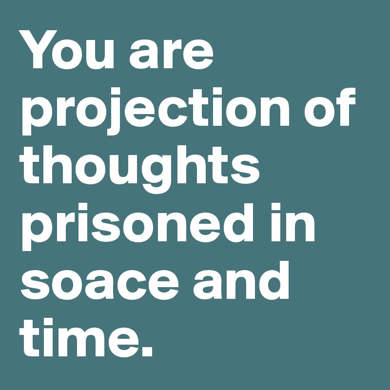 You are projection of thoughts prisoned in soace and time. 