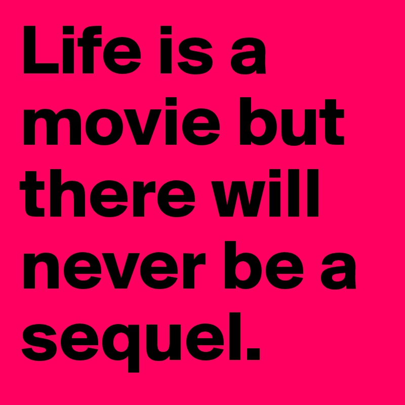 Life is a movie but there will never be a sequel.