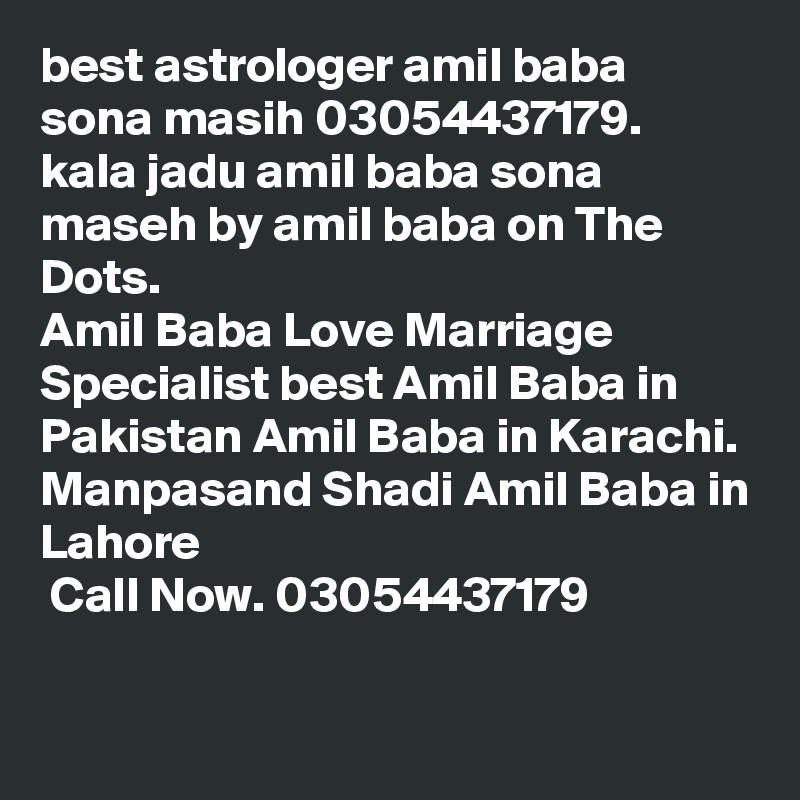 best astrologer amil baba sona masih 03054437179.
kala jadu amil baba sona maseh by amil baba on The Dots.
Amil Baba Love Marriage Specialist best Amil Baba in Pakistan Amil Baba in Karachi. 
Manpasand Shadi Amil Baba in Lahore ?? ??? ?????? ??? ??????? ?????? Call Now. 03054437179

