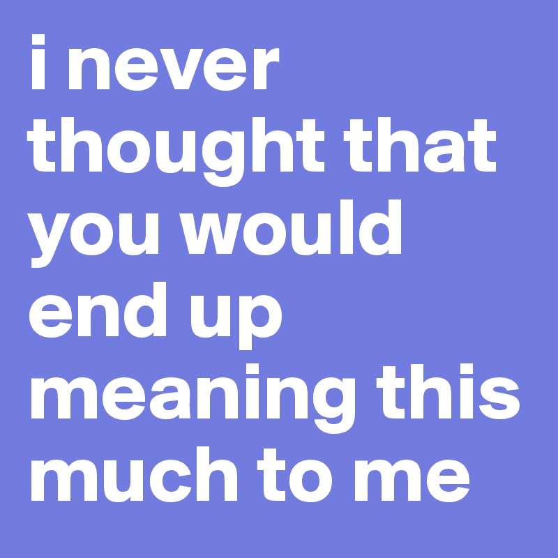 i never thought that you would end up meaning this much to me 