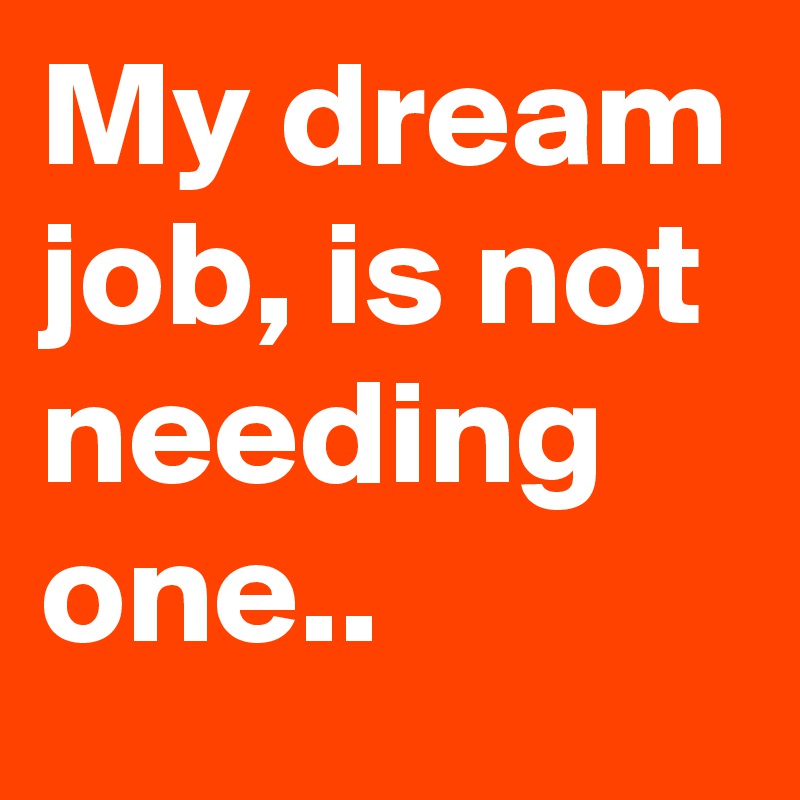 My dream job, is not needing one..