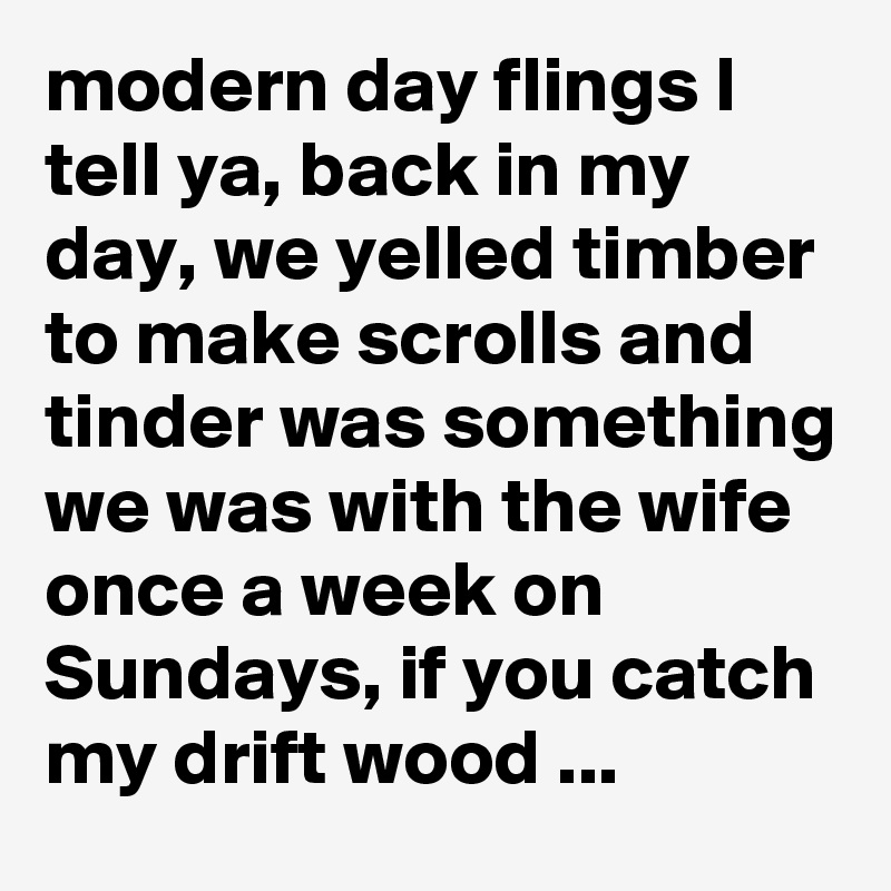 modern day flings I tell ya, back in my day, we yelled timber to make scrolls and tinder was something we was with the wife once a week on Sundays, if you catch my drift wood ...